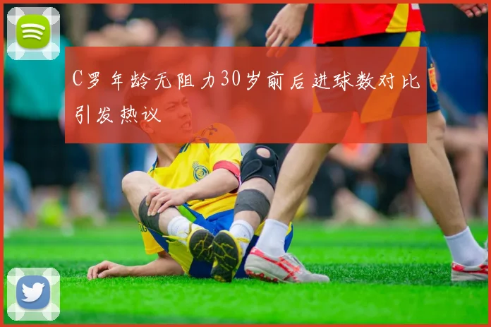 C罗年龄无阻力30岁前后进球数对比引发热议