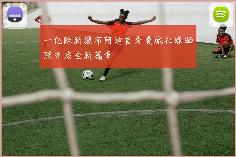 一亿欧新援布阿迪首秀曼城社媒晒照开启全新篇章